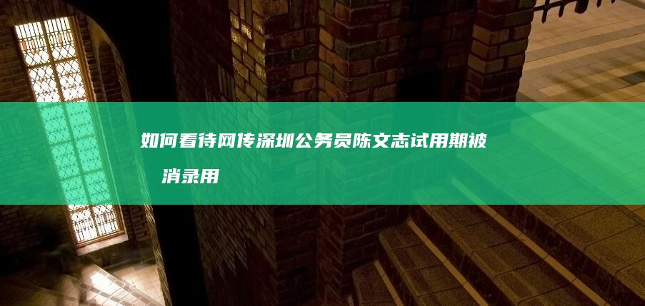 如何看待网传深圳公务员陈文志试用期被取消录用，本人发文申辩一事？